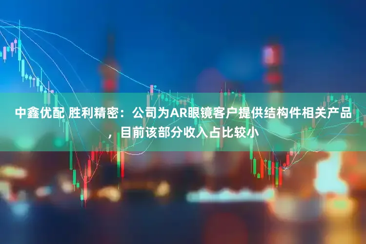 中鑫优配 胜利精密：公司为AR眼镜客户提供结构件相关产品，目前该部分收入占比较小