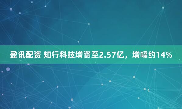 盈讯配资 知行科技增资至2.57亿，增幅约14%