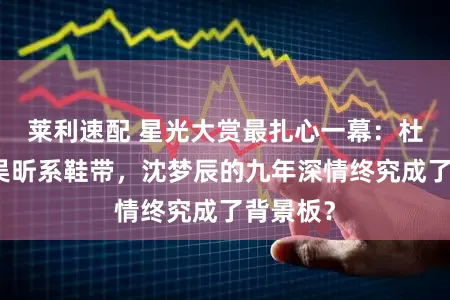 莱利速配 星光大赏最扎心一幕：杜海涛给吴昕系鞋带，沈梦辰的九年深情终究成了背景板？