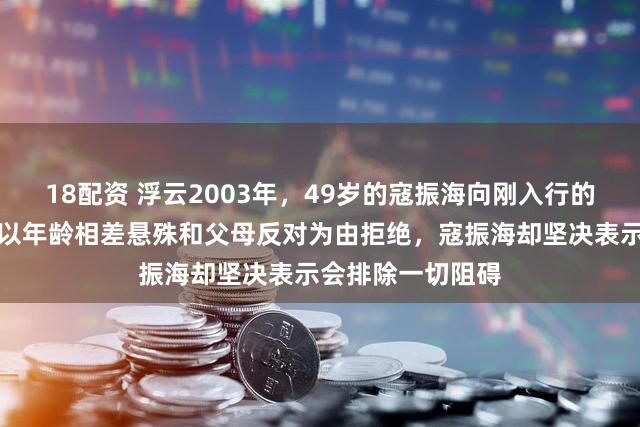 18配资 浮云2003年，49岁的寇振海向刚入行的李婷表白，李婷以年龄相差悬殊和父母反对为由拒绝，寇振海却坚决表示会排除一切阻碍