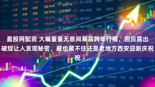盈股网配资 大嘴董董无意间暴露跨年行程，回应露出破绽让人发现秘密，藏也藏不住还是老地方西安迎新庆祝