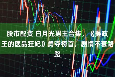 股市配资 白月光男主合集，《摄政王的医品狂妃》勇夺榜首，剧情不套路