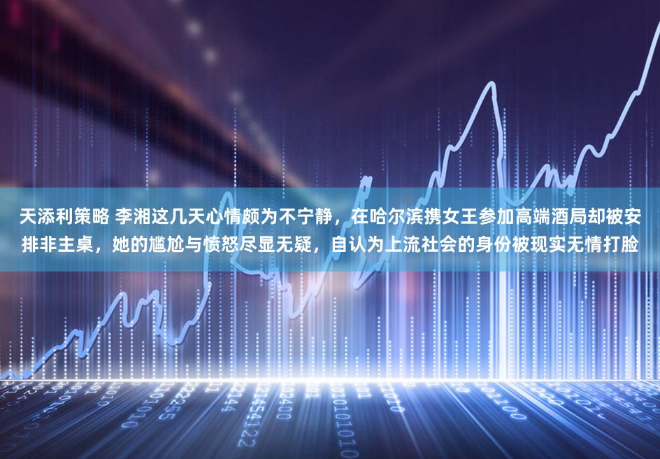 天添利策略 李湘这几天心情颇为不宁静，在哈尔滨携女王参加高端酒局却被安排非主桌，她的尴尬与愤怒尽显无疑，自认为上流社会的身份被现实无情打脸