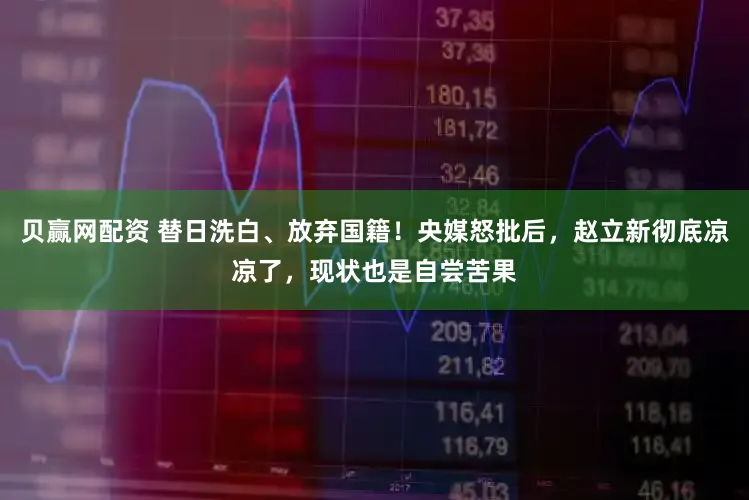 贝赢网配资 替日洗白、放弃国籍！央媒怒批后，赵立新彻底凉凉了，现状也是自尝苦果