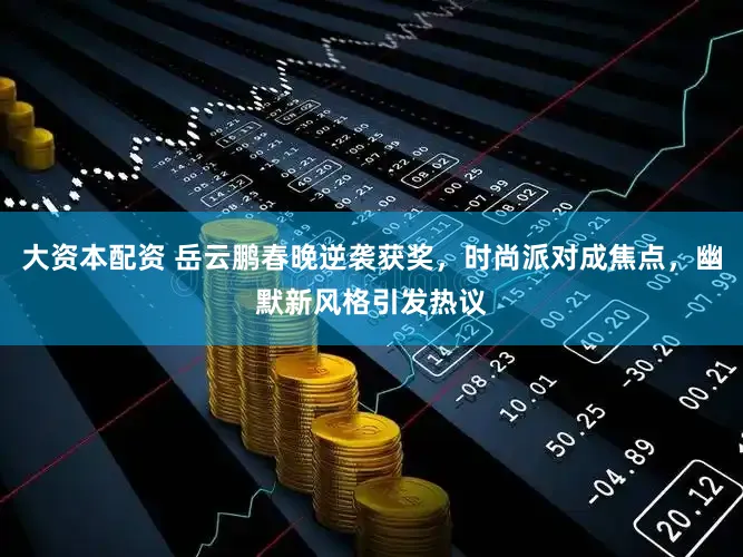 大资本配资 岳云鹏春晚逆袭获奖，时尚派对成焦点，幽默新风格引发热议