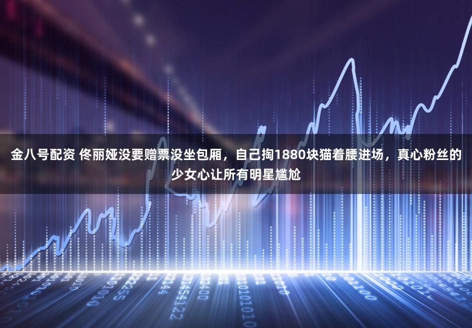 金八号配资 佟丽娅没要赠票没坐包厢，自己掏1880块猫着腰进场，真心粉丝的少女心让所有明星尴尬