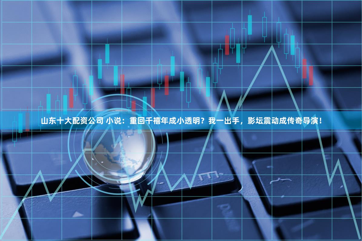 山东十大配资公司 小说：重回千禧年成小透明？我一出手，影坛震动成传奇导演！