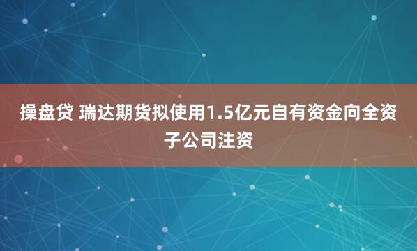 操盘贷 瑞达期货拟使用1.5亿元自有资金向全资子公司注资