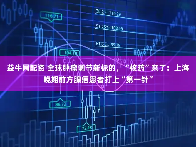 益牛网配资 全球肿瘤调节新标的，“核药”来了：上海晚期前方腺癌患者打上“第一针”