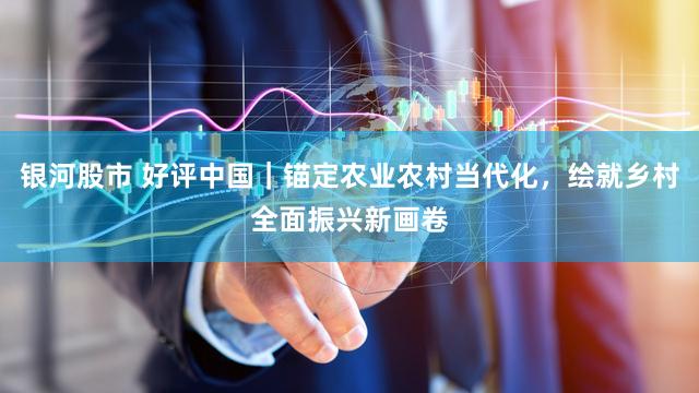 银河股市 好评中国｜锚定农业农村当代化，绘就乡村全面振兴新画卷
