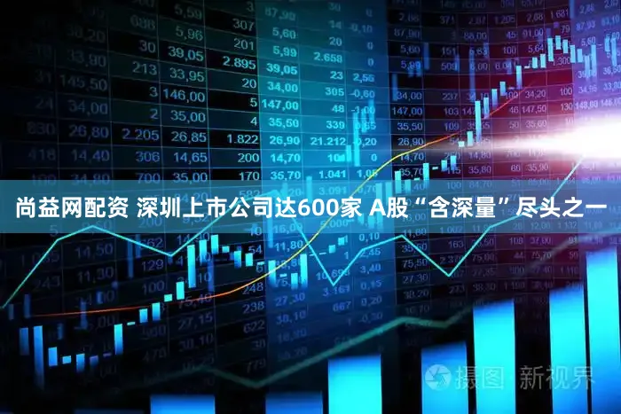 尚益网配资 深圳上市公司达600家 A股“含深量”尽头之一