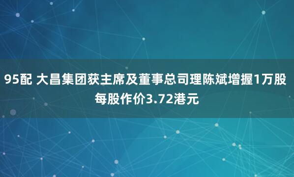 95配 大昌集团获主席及董事总司理陈斌增握1万股 每股作价3.72港元