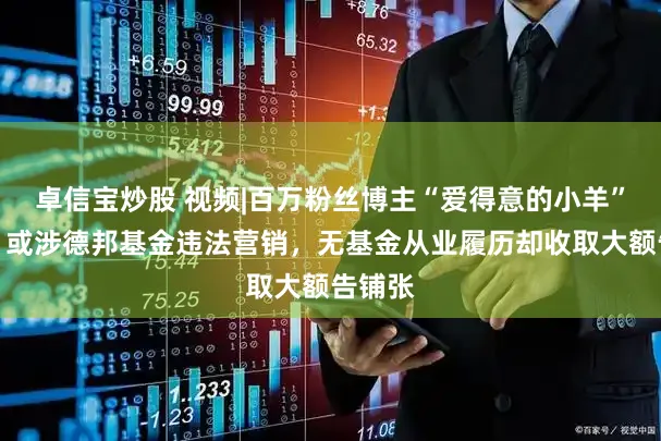 卓信宝炒股 视频|百万粉丝博主“爱得意的小羊”被封，或涉德邦基金违法营销，无基金从业履历却收取大额告铺张