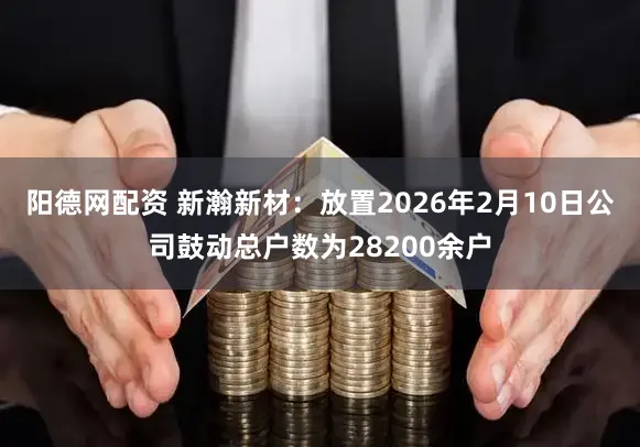 阳德网配资 新瀚新材：放置2026年2月10日公司鼓动总户数为28200余户