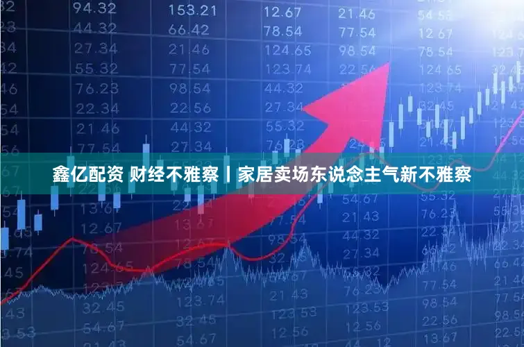 鑫亿配资 财经不雅察丨家居卖场东说念主气新不雅察