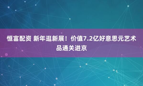 恒富配资 新年逛新展！价值7.2亿好意思元艺术品通关进京