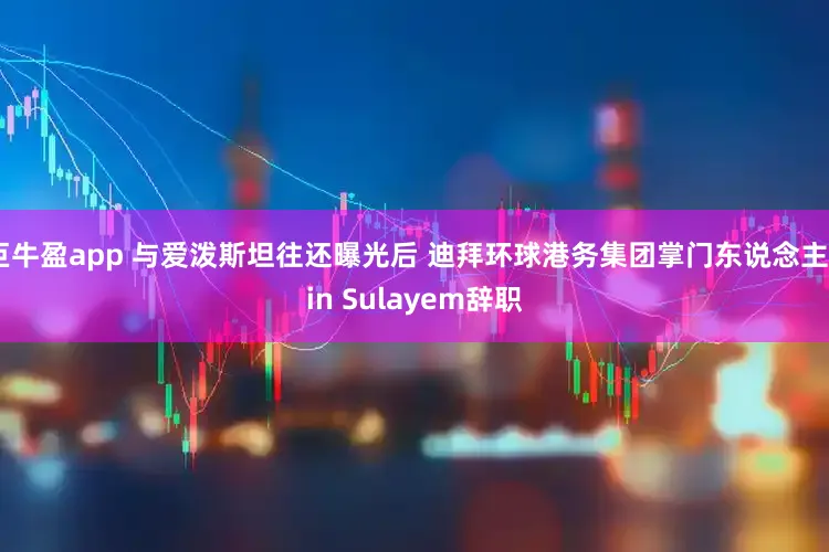 巨牛盈app 与爱泼斯坦往还曝光后 迪拜环球港务集团掌门东说念主Bin Sulayem辞职