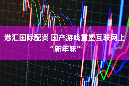港汇国际配资 国产游戏重塑互联网上“新年味”
