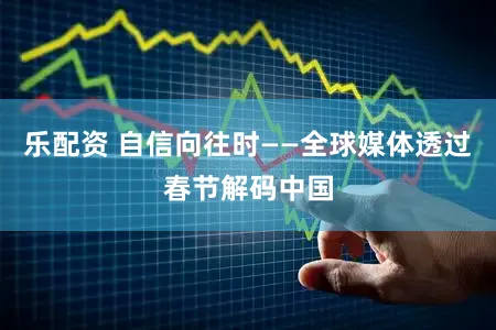 乐配资 自信向往时——全球媒体透过春节解码中国