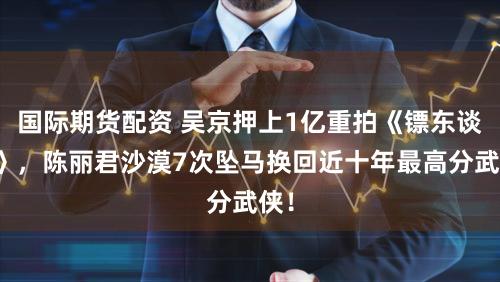 国际期货配资 吴京押上1亿重拍《镖东谈主》，陈丽君沙漠7次坠马换回近十年最高分武侠！