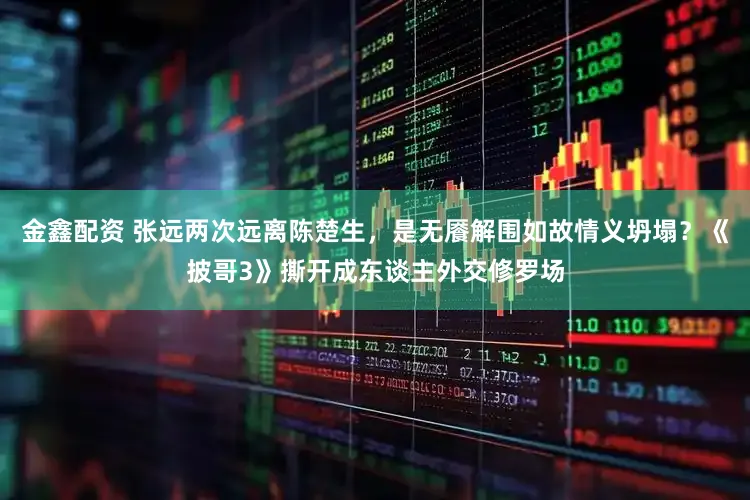 金鑫配资 张远两次远离陈楚生，是无餍解围如故情义坍塌？《披哥3》撕开成东谈主外交修罗场