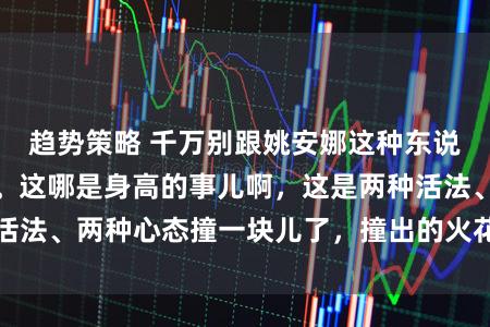 趋势策略 千万别跟姚安娜这种东说念主站全部合影。这哪是身高的事儿啊，这是两种活法、两种心态撞一块儿了，撞出的火花，刺目又真实