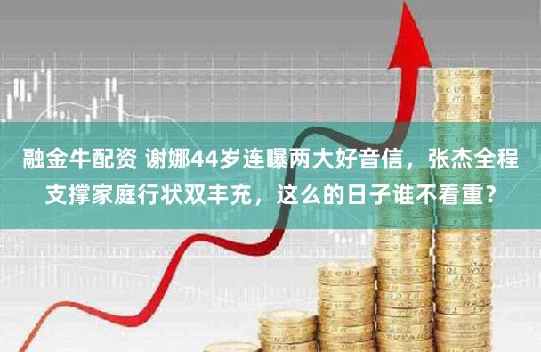 融金牛配资 谢娜44岁连曝两大好音信,张杰全程支撑家庭行状双丰充,这么的日子谁不看重?