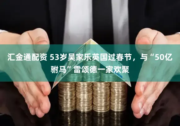 汇金通配资 53岁吴家乐英国过春节，与“50亿驸马”雷颂德一家欢聚