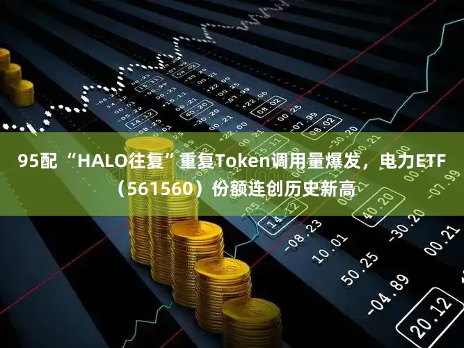 95配 “HALO往复”重复Token调用量爆发，电力ETF（561560）份额连创历史新高