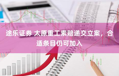 途乐证券 太原重工索赔递交立案，合适条目仍可加入