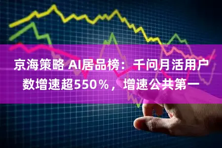 京海策略 AI居品榜:千问月活用户数增速超550%,增速公共第一