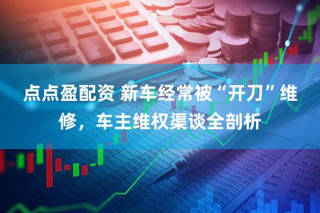 点点盈配资 新车经常被“开刀”维修，车主维权渠谈全剖析