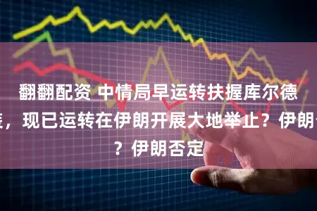 翻翻配资 中情局早运转扶握库尔德武装，现已运转在伊朗开展大地举止？伊朗否定