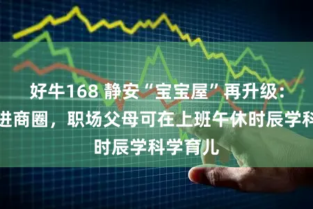 好牛168 静安“宝宝屋”再升级：从社区进商圈，职场父母可在上班午休时辰学科学育儿