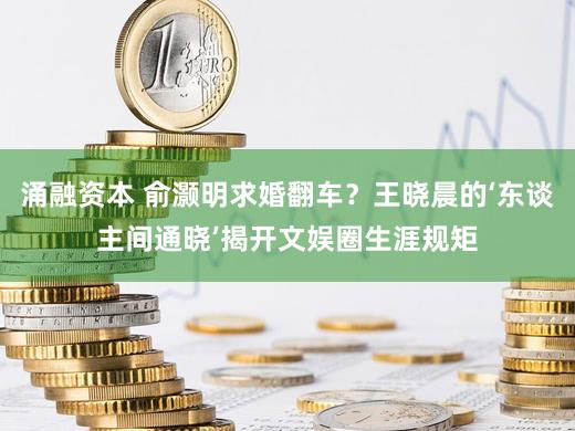 涌融资本 俞灏明求婚翻车？王晓晨的‘东谈主间通晓’揭开文娱圈生涯规矩