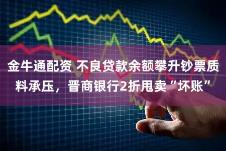 金牛通配资 不良贷款余额攀升钞票质料承压,晋商银行2折甩卖“坏账”
