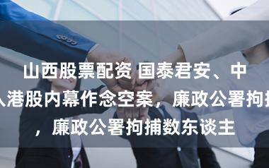 山西股票配资 国泰君安、中信证券卷入港股内幕作念空案，廉政公署拘捕数东谈主