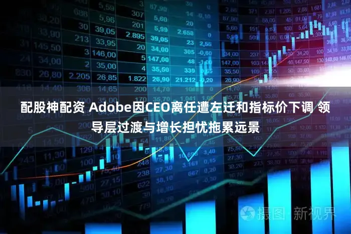 配股神配资 Adobe因CEO离任遭左迁和指标价下调 领导层过渡与增长担忧拖累远景