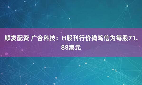 顺发配资 广合科技：H股刊行价钱笃信为每股71.88港元