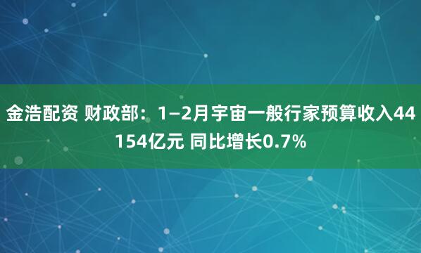 金浩配资 财政部：1—2月宇宙一般行家预算收入44154亿元 同比增长0.7%