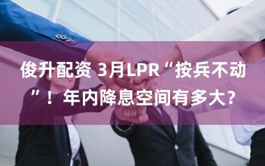 俊升配资 3月LPR“按兵不动”！年内降息空间有多大？