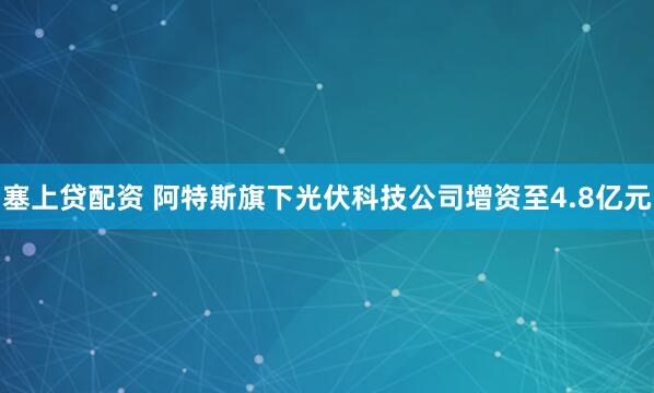 塞上贷配资 阿特斯旗下光伏科技公司增资至4.8亿元