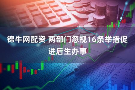 锦牛网配资 两部门忽视16条举措促进后生办事