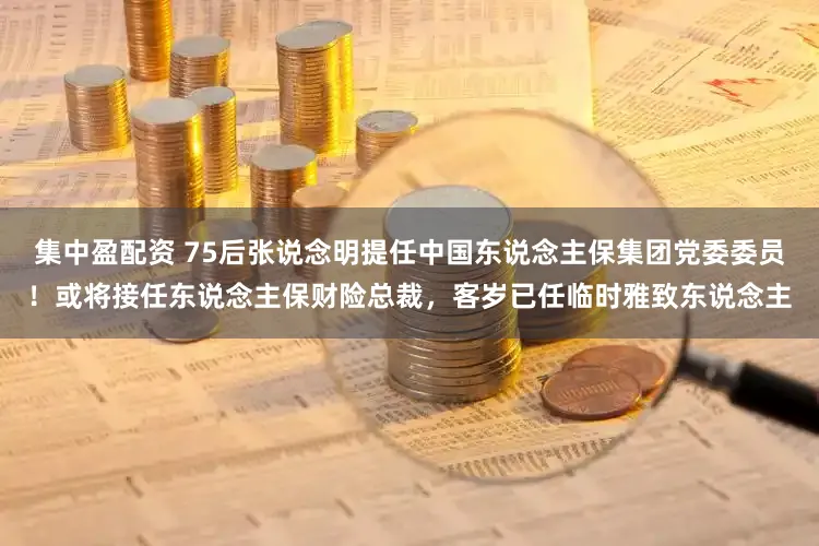 集中盈配资 75后张说念明提任中国东说念主保集团党委委员！或将接任东说念主保财险总裁，客岁已任临时雅致东说念主