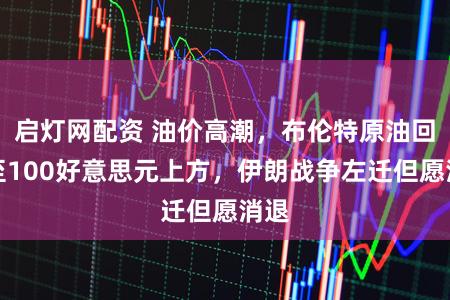 启灯网配资 油价高潮，布伦特原油回升至100好意思元上方，伊朗战争左迁但愿消退