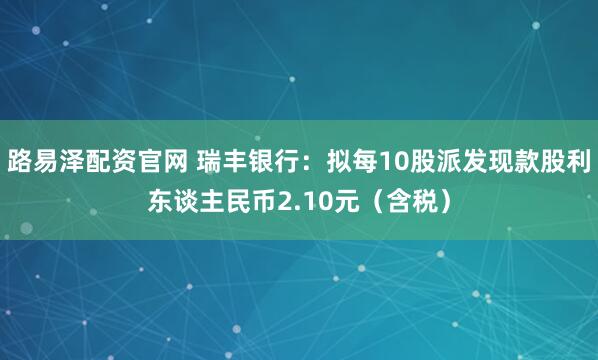 路易泽配资官网 瑞丰银行：拟每10股派发现款股利东谈主民币2.10元（含税）