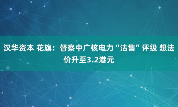 汉华资本 花旗：督察中广核电力“沽售”评级 想法价升至3.2港元