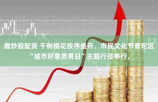 趣炒股配资 千树樱花按序盛开，市民文化节普陀区“城市好意思育日”主题行径举行，