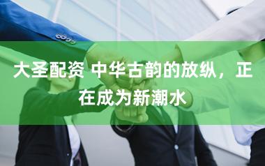 大圣配资 中华古韵的放纵，正在成为新潮水