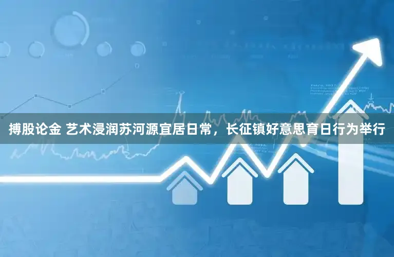 搏股论金 艺术浸润苏河源宜居日常，长征镇好意思育日行为举行